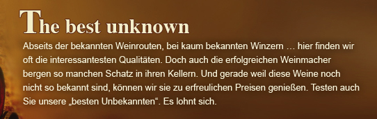 Abseits der bekannten Weinrouten, bei kaum bekannten Winzern … hier finden wir oft die interessantesten Qualitäten. Doch auch die erfolgreichen Weinmacher bergen so manchen Schatz in ihren Kellern. Und gerade weil diese Weine noch nicht so bekannt sind...