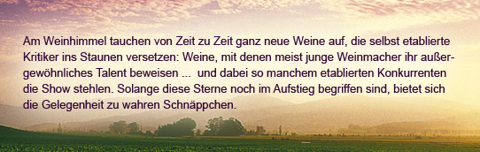 Am Weinhimmel tauche von Zeit zu Zeit ganz neue Weine auf, die selbst etablierte Kritiker ins Staunen versetzen: Weine,mit denen meist junge Weinmacher ihr außergewöhnliches Talent beweisen...und dabei so manchem etablierten Konkurrenten die Show stehlen.