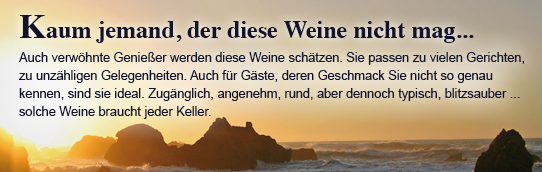 Auch verwöhnte Genießer werden diese Weine schätzen. Sie passen zu vielen Ge­richten, zu unzähligen Gelegenheiten. Auch für Gäste, deren Geschmack Sie nicht so genau kennen, sind sie ideal. Zugänglich, angenehm, rund, aber dennoch  typisch, blitzsauber...