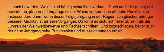 …hoch bewertete Weine sind häufig schnell ausverkauft.Doch auch die (noch) nicht bewerteten,jüngeren Jahrgänge dieser Weine versprechen oft hohe Punktzahlen.Insbesondere dann,wenn dieser Folgejahrgang in der Region von gleicher oder besserer Qualität ...