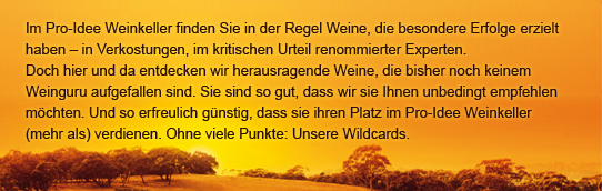 Im Pro-Idee Weinkeller finden Sie in der Regel Weine, die besondere Erfolge erzielt haben – in Verkostungen, im kritischen Urteil renommierter Experten. Doch hier und da entdecken wir herausragende Weine, die bisher noch keinem Weinguru aufgefallen sind.